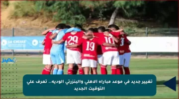 تغيير جديد في موعد مباراة الأهلي والبنزرتي الودية.. تعرف على التوقيت الجديد